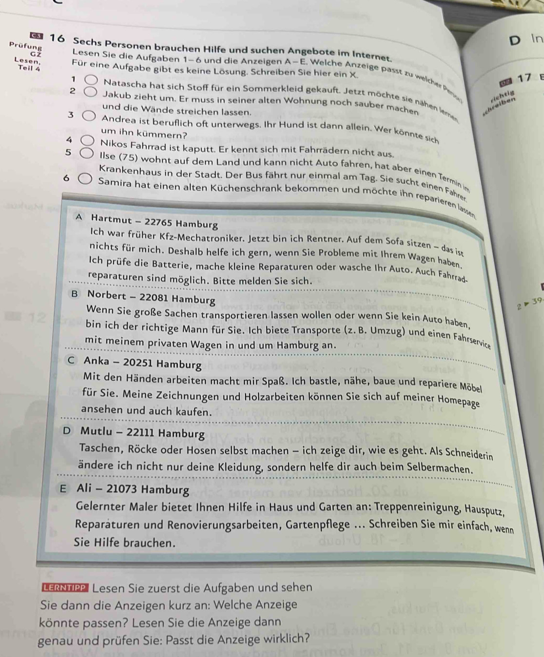 a
D In
Prüfung 16 Sechs Personen brauchen Hilfe und suchen Angebote im Internet.
Teil 4
Lesen, Für eine Aufgabe gibt es keine Lösung. Schreiben Sie hier ein X.
G z Lesen Sie die Aufgaben 1-6 und die Anzeigen A-E Welche  nzeige passt zu welcher Pernon
17 E
1 Natascha hat sich Stoff für ein Sommerkleid gekauft. Jetzt möchte sie nähen lernen
2 Jakub zieht um. Er muss in seiner alten Wohnung noch sauber machen
und die Wände streichen lassen.
scheiben richtig
3 Andrea ist beruflich oft unterwegs. Ihr Hund ist dann allein. Wer könnte sich
um ihn kümmern?
4 Nikos Fahrrad ist kaputt. Er kennt sich mit Fahrrädern nicht aus.
5 Ilse (75) wohnt auf dem Land und kann nicht Auto fahren, hat aber einen Termin im
Krankenhaus in der Stadt. Der Bus fährt nur einmal am Tag. Sie sucht einen Fährer
6 Samira hat einen alten Küchenschrank bekommen und möchte ihn reparieren lassen
A Hartmut - 22765 Hamburg
Ich war früher Kfz-Mechatroniker. Jetzt bin ich Rentner. Auf dem Sofa sitzen - das ist
nichts für mich. Deshalb helfe ich gern, wenn Sie Probleme mit Ihrem Wagen haben.
Ich prüfe die Batterie, mache kleine Reparaturen oder wasche Ihr Auto. Auch Fahrrade
reparaturen sind möglich. Bitte melden Sie sich.
B Norbert - 22081 Hamburg
2>39
Wenn Sie große Sachen transportieren lassen wollen oder wenn Sie kein Auto haben,
=12 bin ich der richtige Mann für Sie. Ich biete Transporte (z. B. Umzug) und einen Fahrservice
mit meinem privaten Wagen in und um Hamburg an.
C Anka - 20251 Hamburg
Mit den Händen arbeiten macht mir Spaß. Ich bastle, nähe, baue und repariere Möbel
für Sie. Meine Zeichnungen und Holzarbeiten können Sie sich auf meiner Homepage
ansehen und auch kaufen.
D Mutlu - 22111 Hamburg
Taschen, Röcke oder Hosen selbst machen - ich zeige dir, wie es geht. Als Schneiderin
ändere ich nicht nur deine Kleidung, sondern helfe dir auch beim Selbermachen.
E Ali - 21073 Hamburg
Gelernter Maler bietet Ihnen Hilfe in Haus und Garten an: Treppenreinigung, Hausputz,
Reparäturen und Renovierungsarbeiten, Gartenpflege ... Schreiben Sie mir einfach, wenn
Sie Hilfe brauchen.
LERNTIP Lesen Sie zuerst die Aufgaben und sehen
Sie dann die Anzeigen kurz an: Welche Anzeige
könnte passen? Lesen Sie die Anzeige dann
genau und prüfen Sie: Passt die Anzeige wirklich?