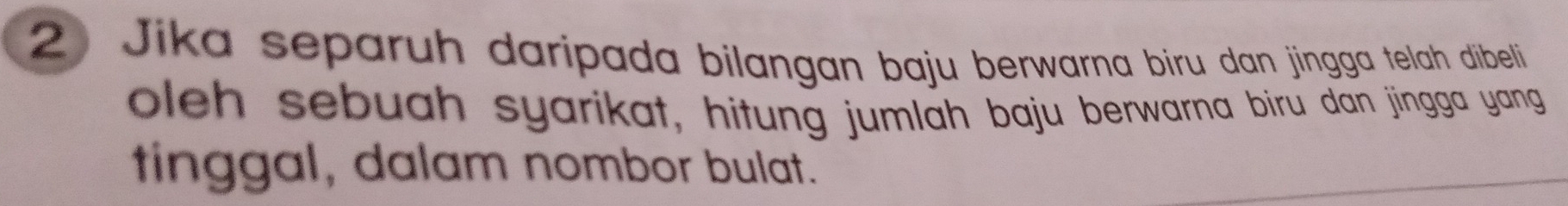 Jika separuh daripada bilangan baju berwarna biru dan jingga telah dibeli 
oleh sebuah syarikat, hitung jumlah baju berwarna biru dan jingga yang 
tinggal, dalam nombor bulat.