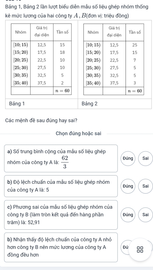 Bảng 1, Bảng 2 lần lượt biểu diễn mẫu số liệu ghép nhóm thống
kê mức lương của hai công ty A , B(đơn vị: triệu đồng)
 
 
 
 
 
 
 
Bảng 1 Bảng 2
Các mệnh đề sau đúng hay sai?
Chọn đúng hoặc sai
a) Shat O trung bình cộng của mẫu số liệu ghép
nhóm của công ty A là:  62/3 
Đúng Sai
b) Độ lệch chuẩn của mẫu số liệu ghép nhóm Đúng Sai
của công ty A là: 5
c) Phương sai của mẫu số liệu ghép nhóm của
công ty B (làm tròn kết quả đến hàng phần Đúng Sai
trăm) là: 52,91
b) Nhận thấy độ lệch chuẩn của công ty A nhỏ
hơn công ty B nên mức lương của công ty A Đú 
đồng đều hơn