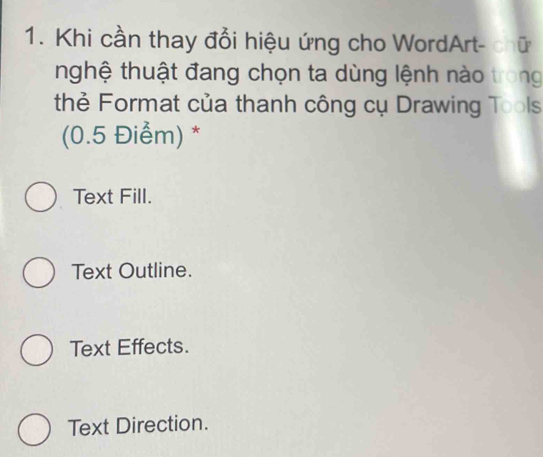 Khi cần thay đổi hiệu ứng cho WordArt- chữ
nghệ thuật đang chọn ta dùng lệnh nào trong
thẻ Format của thanh công cụ Drawing Tools
(0.5 Điểm) *
Text Fill.
Text Outline.
Text Effects.
Text Direction.