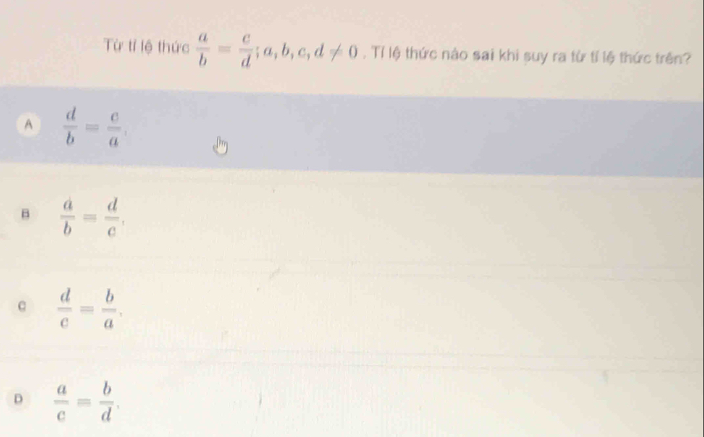 Từ tỉ lệ thức  a/b = c/d ; a, b, c, d!= 0 , Tỉ lệ thức nào sai khi suy ra từ tỉ lệ thức trên?
A  d/b = e/a .
B  a/b = d/c .
c  d/c = b/a .
D  a/c = b/d .