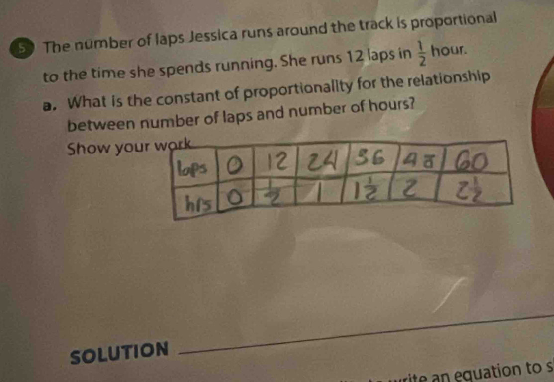 The number of laps Jessica runs around the track is proportional 
to the time she spends running. She runs 12 laps in  1/2  hour. 
a. What is the constant of proportionality for the relationship 
between number of laps and number of hours? 
Show you 
SOLUTION 
_ 
rite an equation to s