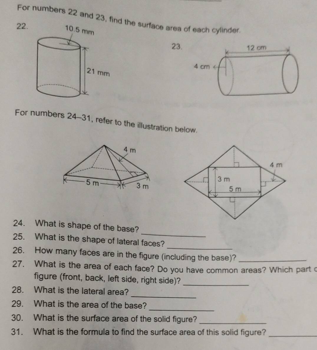 For numbers 22 and 23, find the surface area of each cylinder 
22. 
23. 
For numbers 24-3 1, refer to the illustration below. 
_ 
24. What is shape of the base? 
_ 
25. What is the shape of lateral faces? 
26. How many faces are in the figure (including the base)?_ 
27. What is the area of each face? Do you have common areas? Which part c 
figure (front, back, left side, right side)?_ 
_ 
28. What is the lateral area? 
_ 
29. What is the area of the base? 
30. What is the surface area of the solid figure?_ 
31. What is the formula to find the surface area of this solid figure?_