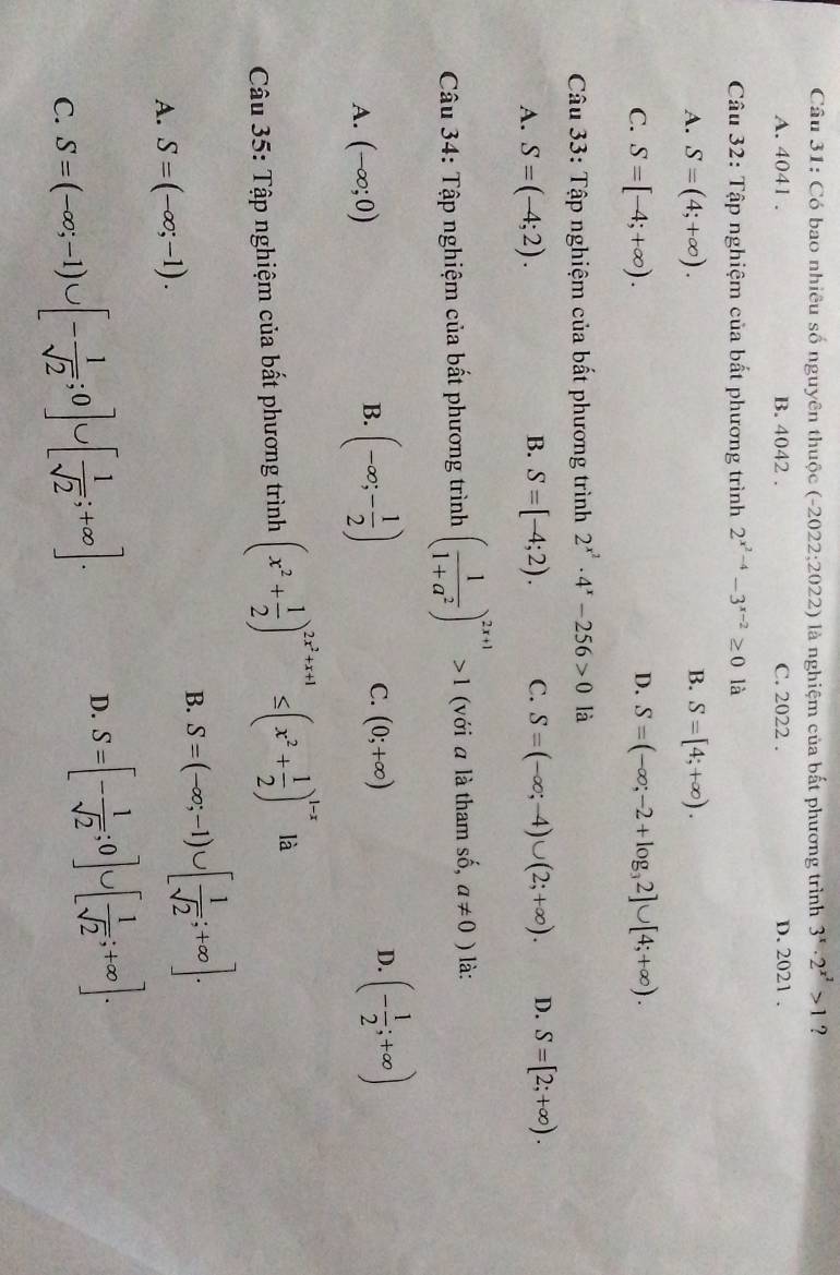 Có bao nhiêu số nguyên thuộc (-2022;2022) là nghiệm của bất phương trình 3^x· 2^(x^2)>1 ?
A. 4041 . B. 4042 . C. 2022 . D. 2021 .
Câu 32: Tập nghiệm của bất phương trình 2^(x^2)-4-3^(x-2)≥ 0 là
A. S=(4;+∈fty ). B. S=[4;+∈fty ).
D.
C. S=[-4;+∈fty ). S=(-∈fty ;-2+log _32]∪ [4;+∈fty ).
Câu 33: Tập nghiệm của bất phương trình 2^(x^2)· 4^x-256>0 là
A. S=(-4;2). S=[-4;2). C. S=(-∈fty ;-4)∪ (2;+∈fty ). D. S=[2;+∈fty ).
B.
Câu 34: Tập nghiệm của bất phương trình ( 1/1+a^2 )^2x+1>1 (với a là tham số, a!= 0) là:
A. (-∈fty ;0)
B. (-∈fty ;- 1/2 )
C. (0;+∈fty )
D. (- 1/2 ;+∈fty )
Câu 35: Tập nghiệm của bất phương trình (x^2+ 1/2 )^2x^2+x+1≤ (x^2+ 1/2 )^1-x là
B. S=(-∈fty ;-1)∪ [ 1/sqrt(2) ;+∈fty ].
A. S=(-∈fty ;-1).
C. S=(-∈fty ;-1)∪ [- 1/sqrt(2) ;0]∪ [ 1/sqrt(2) ;+∈fty ].
D. S=[- 1/sqrt(2) ;0]∪ [ 1/sqrt(2) ;+∈fty ].