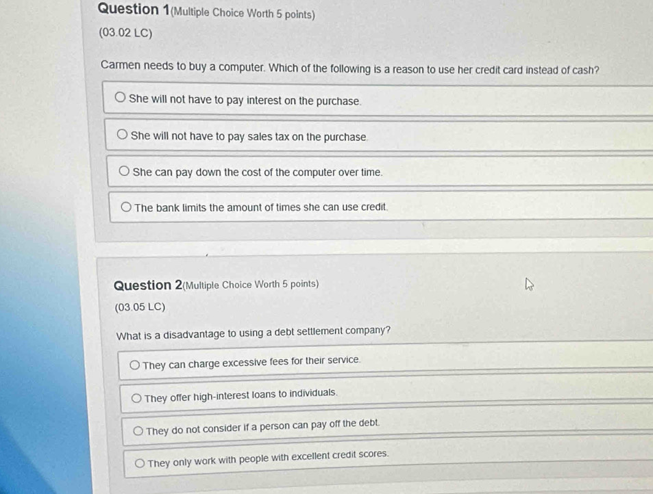 Question 1(Multiple Choice Worth 5 points)
(03.02 LC)
Carmen needs to buy a computer. Which of the following is a reason to use her credit card instead of cash?
She will not have to pay interest on the purchase.
She will not have to pay sales tax on the purchase.
She can pay down the cost of the computer over time.
The bank limits the amount of times she can use credit.
Question 2(Multiple Choice Worth 5 points)
(03.05 LC)
What is a disadvantage to using a debt settlement company?
They can charge excessive fees for their service.
They offer high-interest loans to individuals.
They do not consider if a person can pay off the debt.
They only work with people with excellent credit scores.