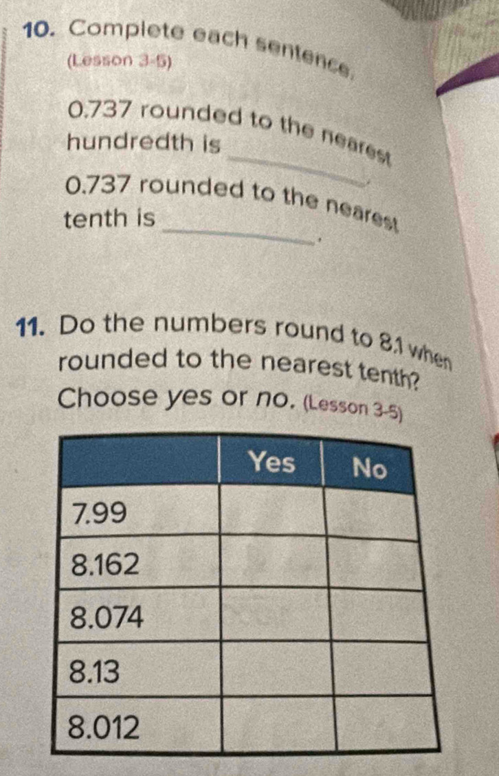 Complete each sentence 
(Lesson 3-5) 
_
0.737 rounded to the nearest 
hundredth is 
_
0.737 rounded to the nearest 
tenth is 
11. Do the numbers round to 81 when 
rounded to the nearest tenth? 
Choose yes or no. (Lesson 3-5)