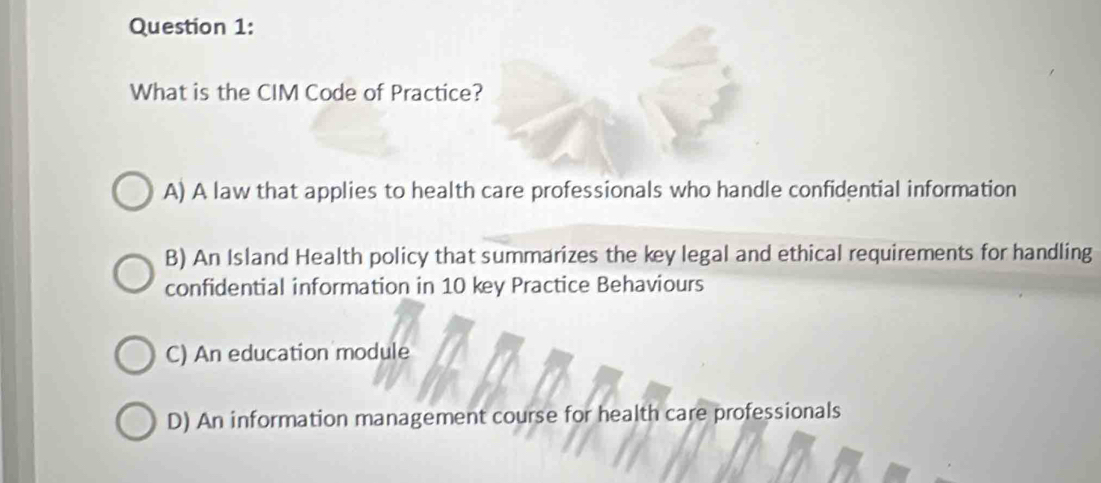 What is the CIM Code of Practice?
A) A law that applies to health care professionals who handle confidential information
B) An Island Health policy that summarizes the key legal and ethical requirements for handling
confidential information in 10 key Practice Behaviours
C) An education module
D) An information management course for health care professionals