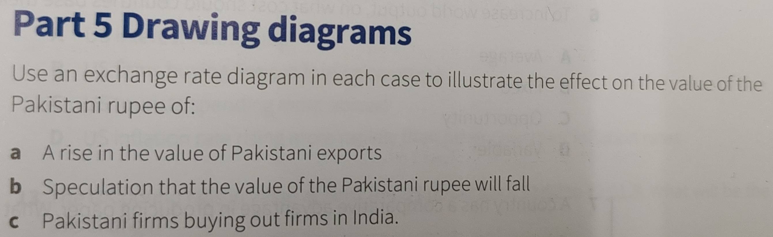 Drawing diagrams 
Use an exchange rate diagram in each case to illustrate the effect on the value of the 
Pakistani rupee of: 
a A rise in the value of Pakistani exports 
b Speculation that the value of the Pakistani rupee will fall 
€ Pakistani firms buying out firms in India.