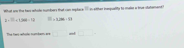 What are the two whole numbers that can replace in either inequality to make a true statement?
2* □ <1,560/ 12 □ > 3,286/ 53
The two whole numbers are □ and □.