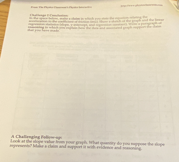 From The Physics Classroom’s Physics Interactive http://www.physicsclassroom.com 
Challenge 2 Conclusion: 
In the space below, make a claim in which you state the equation relating the 
acce1eration to the coefficient of friction (mu). Show a sketch of the graph and the linear 
regression statistics (slope, y-intercept, and regression constant). Write a paragraph of 
that you have made reasoning in which you explain how the data and associated graph support the claim 
nging Follow-up: 
Look at the slope value from your graph. What quantity do you suppose the slope 
represents? Make a claim and support it with evidence and reasoning.