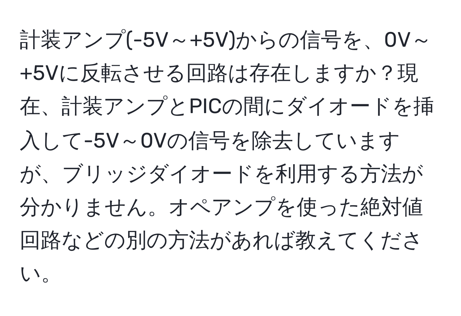 計装アンプ(-5V～+5V)からの信号を、0V～+5Vに反転させる回路は存在しますか？現在、計装アンプとPICの間にダイオードを挿入して-5V～0Vの信号を除去していますが、ブリッジダイオードを利用する方法が分かりません。オペアンプを使った絶対値回路などの別の方法があれば教えてください。