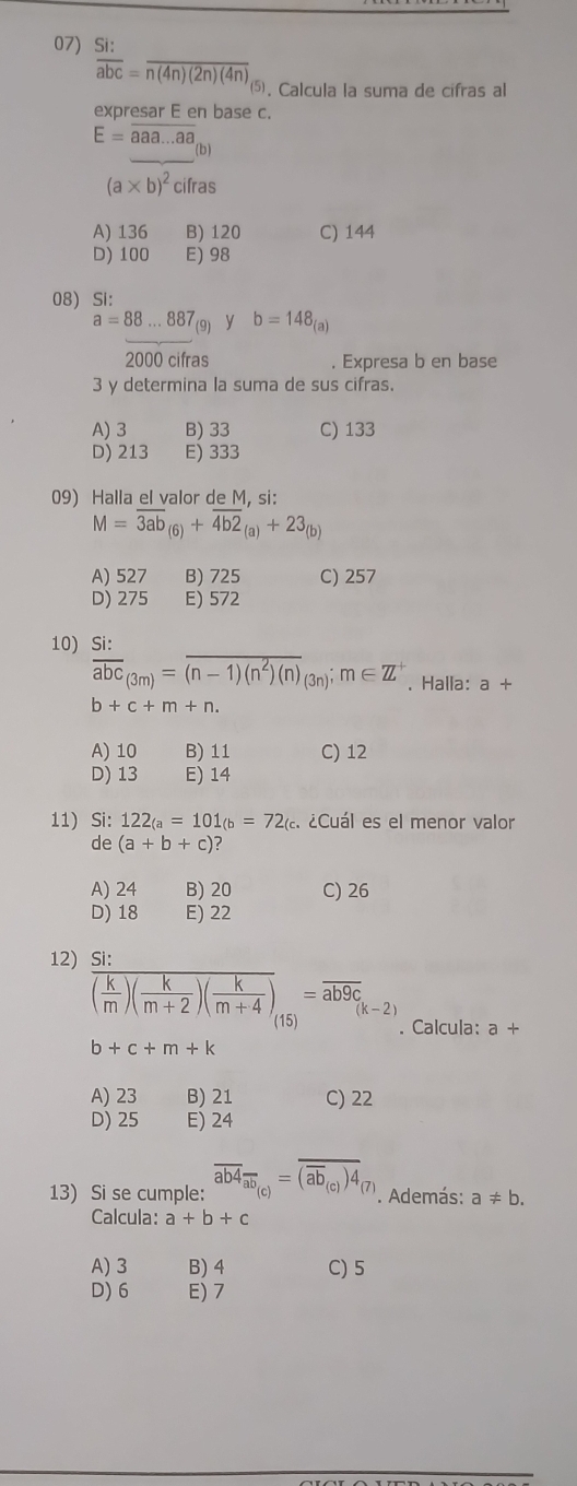 Si:
overline abc=overline n(4n)(2n)(4n)
⑸. Calcula la suma de cifras al
expresar E en base c.
E=overline aaa...aa
_
(b)
(a* b)^2ci Íras
A) 136 B) 120 C) 144
D) 100 E) 98
08) Si:
a=88...887_(9) y b=148_(a)
2000 cifras . Expresa b en base
3 y determina la suma de sus cifras.
A) 3 B) 33 C) 133
D) 213 E) 333
09) Halla el valor de M, si:
M=overline 3ab_(6)+overline 4b2_(a)+23_(b)
A) 527 B) 725 C) 257
D) 275 E) 572
10)  Si:/abc _(3m)=overline (n-1)(n^2)(n)_(3n);m∈ Z^+. Halla: a+
b+c+m+n.
A) 10 B) 11 C) 12
D) 13 E) 14
11) Si: 122_(a=101_(b=72_(a el ¿Cuál es el menor valor
de (a+b+c)
A) 24 B) 20 C) 26
D) 18 E) 22
12) Si:
overline ( k/m )( k/m+2 )( k/m+4 )=overline ab9c_(k-2). Calcula: a+
b+c+m+k
A) 23 B) 21 C) 22
D) 25 E) 24
13) Si se cumple: overline ab4_overline ab_(c)=overline (overline ab_(c))4_(7). Además: a!= b.
Calcula: a+b+c
A) 3 B) 4 C) 5
D)6 E) 7