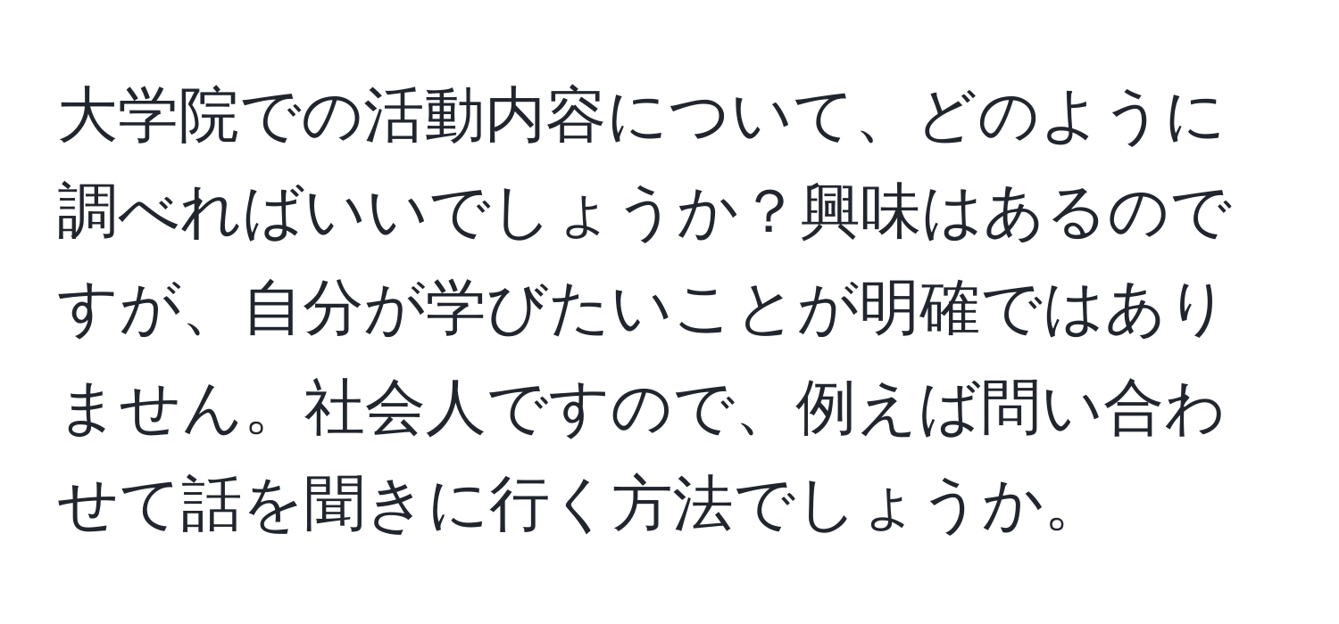 大学院での活動内容について、どのように調べればいいでしょうか？興味はあるのですが、自分が学びたいことが明確ではありません。社会人ですので、例えば問い合わせて話を聞きに行く方法でしょうか。