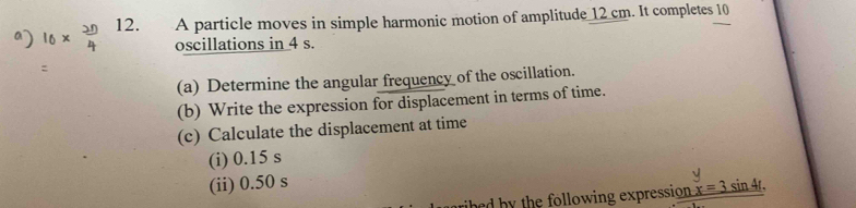 A particle moves in simple harmonic motion of amplitude 12 cm. It completes 10
oscillations in 4 s. 
(a) Determine the angular frequency of the oscillation. 
(b) Write the expression for displacement in terms of time. 
(c) Calculate the displacement at time 
(i) 0.15 s
(ii) 0.50 s sin 4r. 
hed by the following expression x=3