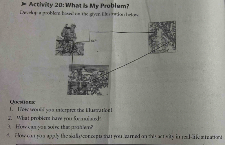 Activity 20: What Is My Problem?
Develop a problem based on the given illustration below.
Questions:
1. How would you interpret the illustration?
2. What problem have you formulated?
3. How can you solve that problem?
4. How can you apply the skills/concepts that you learned on this activity in real-life situation?