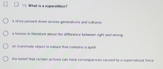 What is a superatition?
a story passed down across generations and cultures
a lesson in literature about the difference between right and wrong
an inanimate object in nature that contains a spirit
the belief that certain actions can have consequences caused by a supernatural force