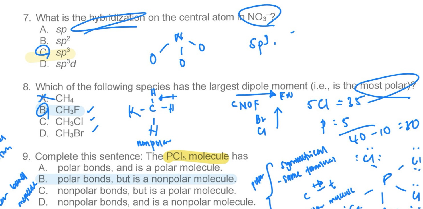 What is the hybridization on the central atom NO_3-
A. sp
B. sp^2
Sp^3
D. sp^3d
8. Which of the following species has the largest dipole moment (i.e., is the most polar)?
X CH_4
B CH_3F
C. CH_3Cl
D. CH_3Br
9. Complete this sentence: The PCI₅ molecule has
A. polar bonds, and is a polar molecule.
B. polar bonds, but is a nonpolar molecule.
C. nonpolar bonds, but is a polar molecule.
D. nonpolar bonds, and is a nonpolar molecule.