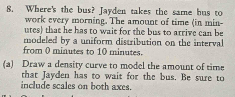 Where’s the bus? Jayden takes the same bus to 
work every morning. The amount of time (in min- 
utes) that he has to wait for the bus to arrive can be 
modeled by a uniform distribution on the interval 
from 0 minutes to 10 minutes. 
(a) Draw a density curve to model the amount of time 
that Jayden has to wait for the bus. Be sure to 
include scales on both axes.