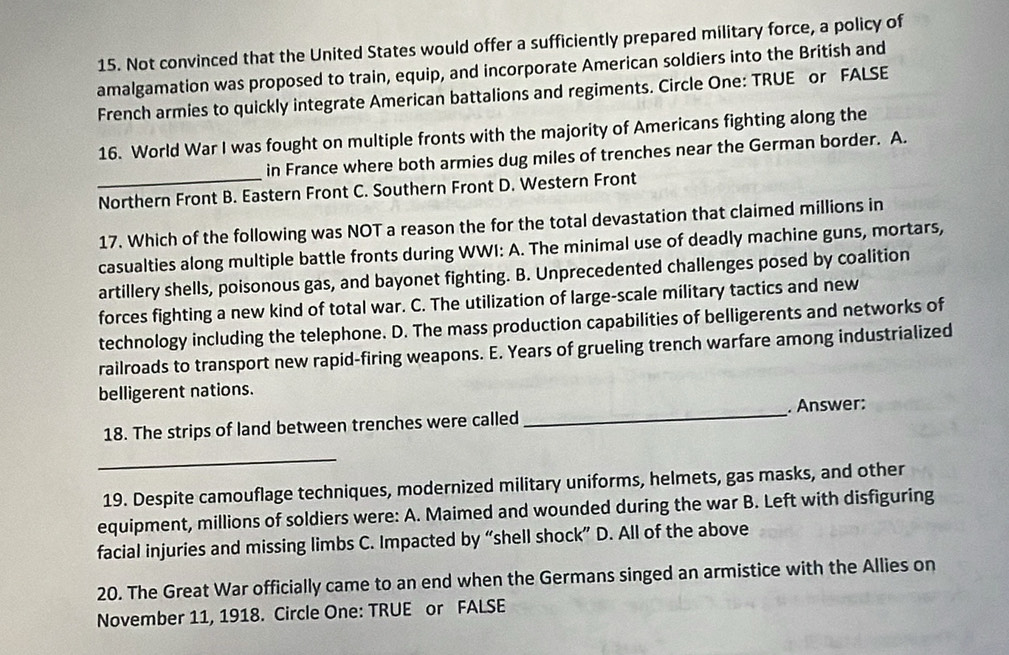 Not convinced that the United States would offer a sufficiently prepared military force, a policy of
amalgamation was proposed to train, equip, and incorporate American soldiers into the British and
French armies to quickly integrate American battalions and regiments. Circle One: TRUE or FALSE
16. World War I was fought on multiple fronts with the majority of Americans fighting along the
in France where both armies dug miles of trenches near the German border. A.
_Northern Front B. Eastern Front C. Southern Front D. Western Front
17. Which of the following was NOT a reason the for the total devastation that claimed millions in
casualties along multiple battle fronts during WWI: A. The minimal use of deadly machine guns, mortars,
artillery shells, poisonous gas, and bayonet fighting. B. Unprecedented challenges posed by coalition
forces fighting a new kind of total war. C. The utilization of large-scale military tactics and new
technology including the telephone. D. The mass production capabilities of belligerents and networks of
railroads to transport new rapid-firing weapons. E. Years of grueling trench warfare among industrialized
belligerent nations.
18. The strips of land between trenches were called _. Answer:
_
19. Despite camouflage techniques, modernized military uniforms, helmets, gas masks, and other
equipment, millions of soldiers were: A. Maimed and wounded during the war B. Left with disfiguring
facial injuries and missing limbs C. Impacted by “shell shock” D. All of the above
20. The Great War officially came to an end when the Germans singed an armistice with the Allies on
November 11, 1918. Circle One: TRUE or FALSE