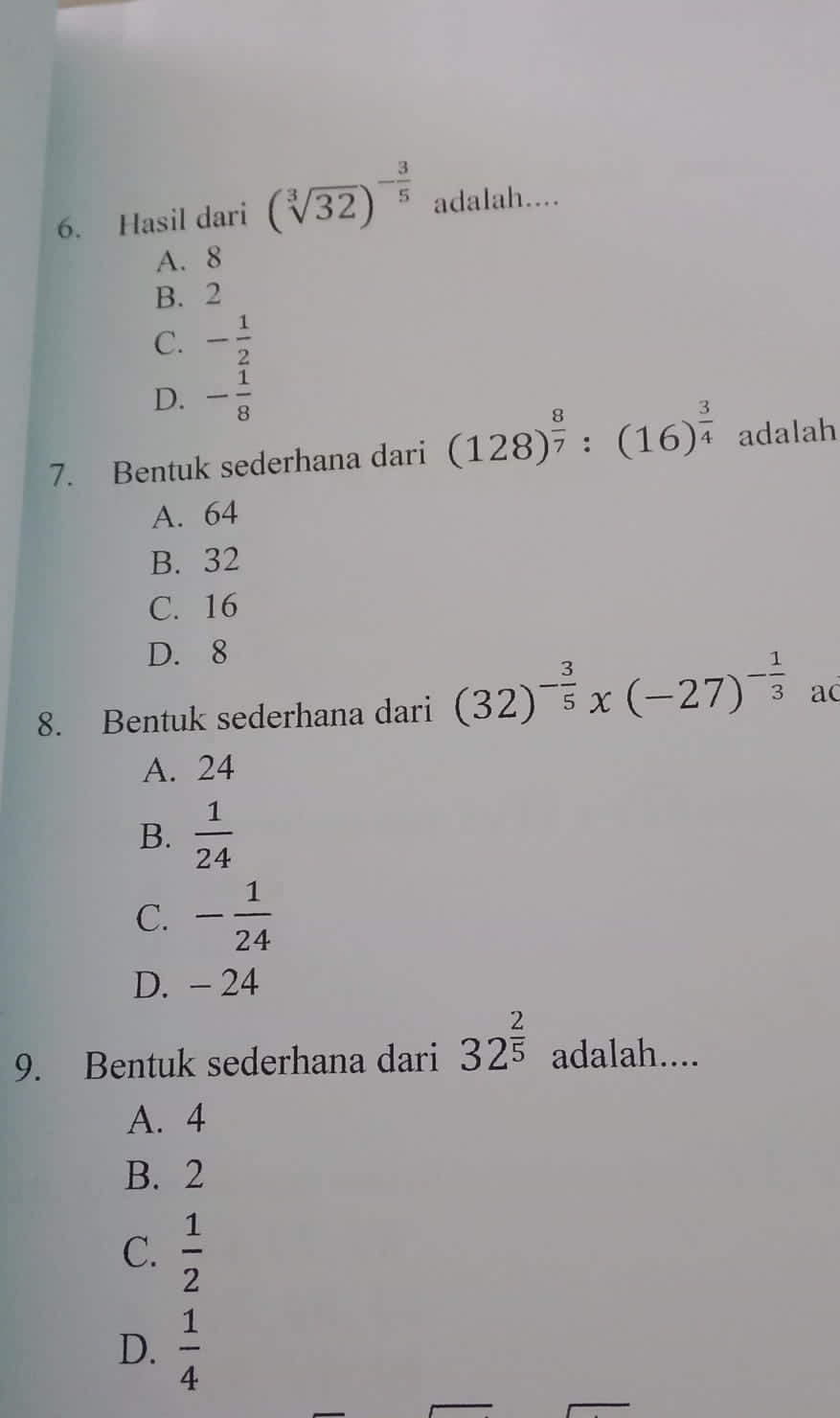 Hasil dari (sqrt[3](32))^- 3/5  adalah....
A. 8
B. 2
C. - 1/2 
D. - 1/8 
7. Bentuk sederhana dari (128)^ 8/7 :(16)^ 3/4  adalah
A. 64
B. 32
C. 16
D. 8
8. Bentuk sederhana dari (32)^- 3/5 x(-27)^- 1/3  ac
A. 24
B.  1/24 
C. - 1/24 
D. - 24
9. Bentuk sederhana dari 32^(frac 2)5 adalah....
A. 4
B. 2
C.  1/2 
D.  1/4 