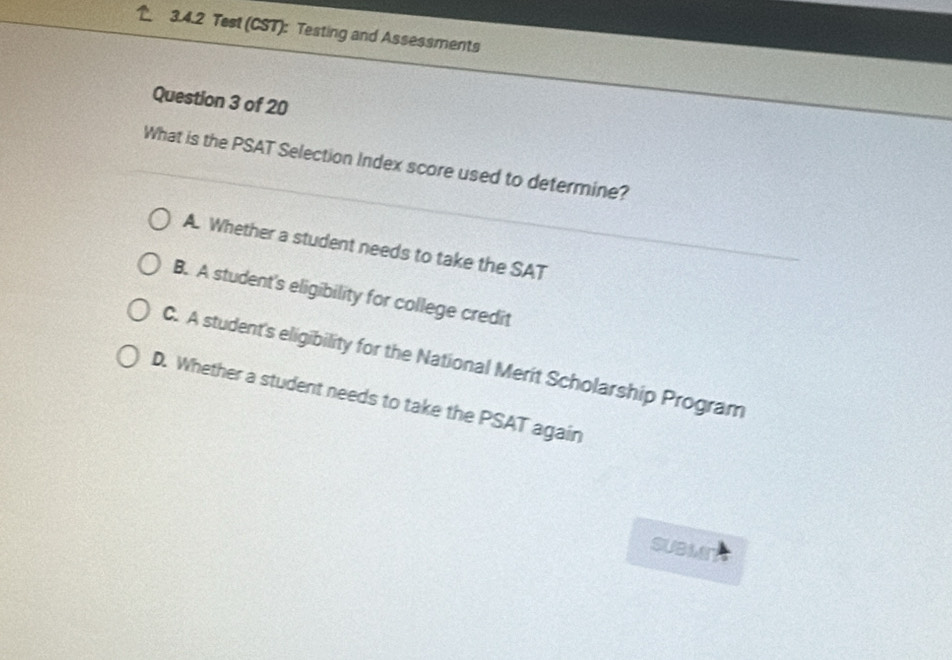 Test (CST): Testing and Assessments
Question 3 of 20
What is the PSAT Selection Index score used to determine?
A. Whether a student needs to take the SAT
B. A student's eligibility for college credit
C. A student's eligibility for the National Merit Scholarship Program
D. Whether a student needs to take the PSAT again
subMer