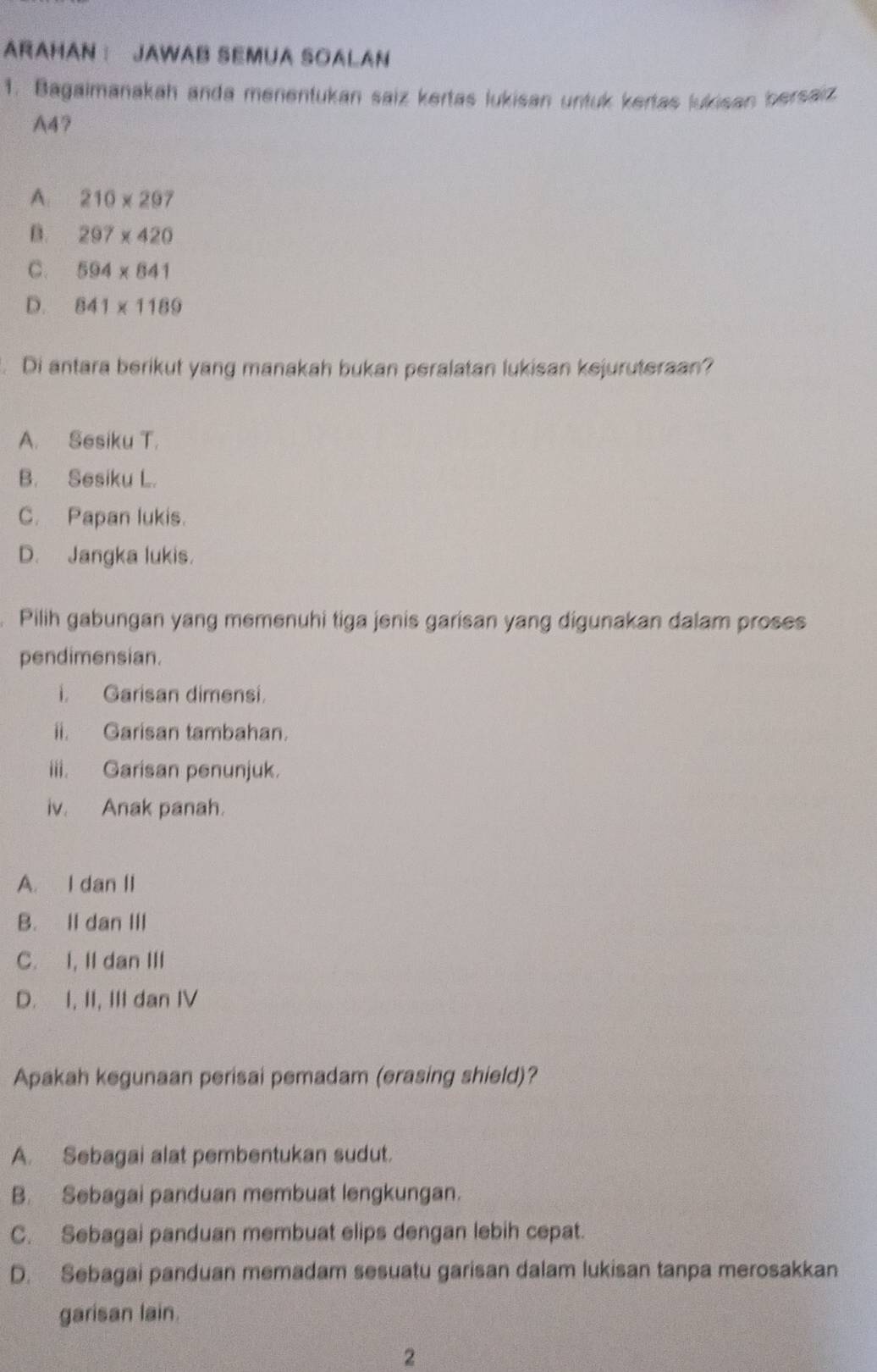 ARAHAN： JAWAB SEMUA SOALAN
1. Bagaimanakah anda menentukan saiz kertas lukisan untuk kertas lukisan bersaiz
A47
A: 210* 297
B. 297* 420
C. 594* 841
D. 841* 1189. Di antara berikut yang manakah bukan peralatan lukisan kejuruteraan?
A. Sesiku T.
B. Sesiku L.
C. Papan lukis.
D. Jangka lukis.
Pilih gabungan yang memenuhi tiga jenis garisan yang digunakan dalam proses
pendimensian.
i. Garisan dimensi.
ii. Garisan tambahan.
iii. Garisan penunjuk.
iv. Anak panah.
A. I dan II
B. II dan III
C. I, II dan III
D. I, II, III dan IV
Apakah kegunaan perisai pemadam (erasing shield)?
A. Sebagai alat pembentukan sudut.
B. Sebagai panduan membuat lengkungan.
C. Sebagai panduan membuat elips dengan lebih cepat.
D. Sebagai panduan memadam sesuatu garisan dalam lukisan tanpa merosakkan
garisan lain.
2