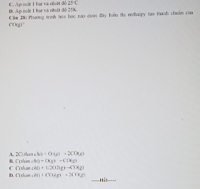 C. Ap suất 1 bar và nhiệt đô 25°C.
D. Ap suất 1 bar và nhiệt độ 25K
Câu 28: Phương trình hóa học nào dưới đây biểu thị enthalpy tạo thành chuẩn của
CO(g)
A. 2C(thanchi)+O(g), 2CO(g)
B. C(thanchi)-O(g)to CO(g)
C C(thanchi)+1/2O2(g)to CO(g)
D. C(thanchi)+CO_2(g)+2CO(g) _Hết_
-----