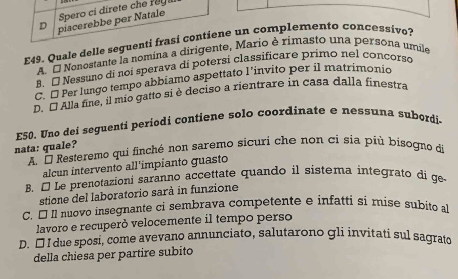 Spero ci direte che reg
D piacerebbe per Natale
E49. Quale delle seguenti frasi contiene un complemento concessivo?
A. É Nonostante la nomina a dirigente, Mario è rimasto una persona umile
B. □ Nessuno di noi sperava di potersi classificare primo nel concorso
C. □ Per lungo tempo abbiamo aspettato l’invito per il matrimonio
D. [] Alla fine, il mio gatto si è deciso a rientrare in casa dalla finestra
E50. Uno dei seguenti periodi contiene solo coordinate e nessuna subordi-
nata: quale?
A. É Resteremo qui finché non saremo sicuri che non ci sia più bisogno di
alcun intervento all’impianto guasto
B. É Le prenotazioni saranno accettate quando il sistema integrato di ge-
stione del laboratorio sarà in funzione
C. É Il nuovo insegnante ci sembrava competente e infatti si mise subito al
lavoro e recuperò velocemente il tempo perso
D. [ I due sposi, come avevano annunciato, salutarono gli invitati sul sagrato
della chiesa per partire subito