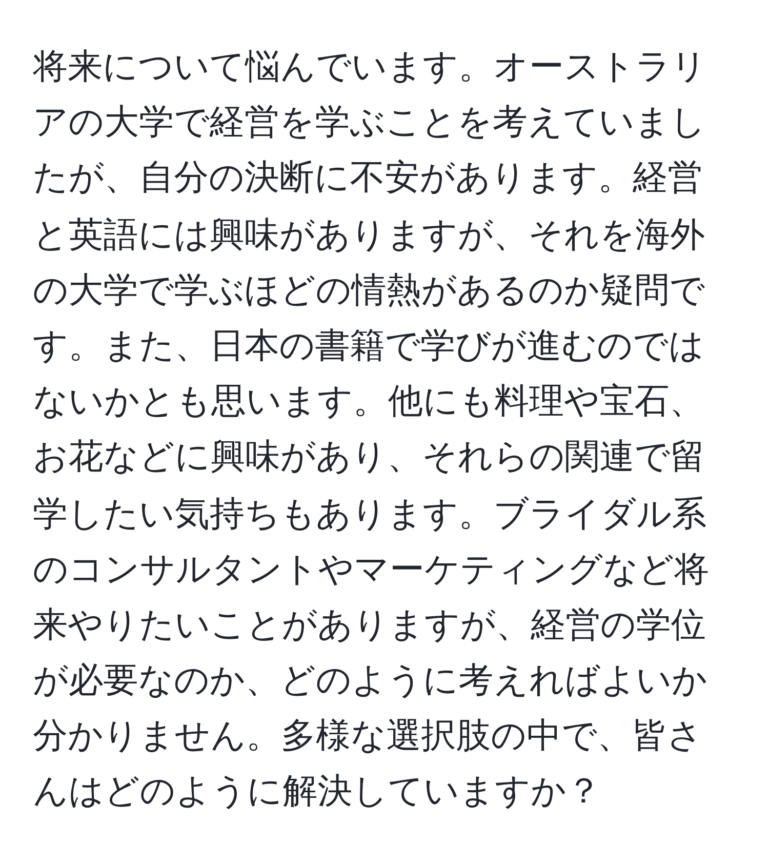 将来について悩んでいます。オーストラリアの大学で経営を学ぶことを考えていましたが、自分の決断に不安があります。経営と英語には興味がありますが、それを海外の大学で学ぶほどの情熱があるのか疑問です。また、日本の書籍で学びが進むのではないかとも思います。他にも料理や宝石、お花などに興味があり、それらの関連で留学したい気持ちもあります。ブライダル系のコンサルタントやマーケティングなど将来やりたいことがありますが、経営の学位が必要なのか、どのように考えればよいか分かりません。多様な選択肢の中で、皆さんはどのように解決していますか？