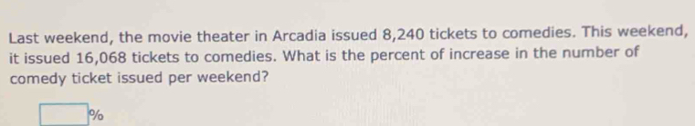 Last weekend, the movie theater in Arcadia issued 8,240 tickets to comedies. This weekend, 
it issued 16,068 tickets to comedies. What is the percent of increase in the number of 
comedy ticket issued per weekend?
□ %