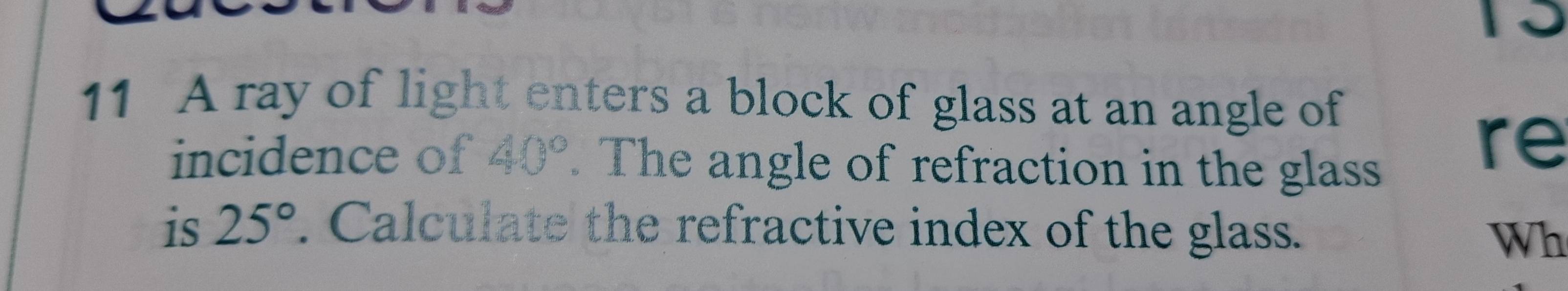 a 
11 A ray of light enters a block of glass at an angle of 
incidence of 40°. The angle of refraction in the glass 
re 
is 25°. Calculate the refractive index of the glass. 
Wh