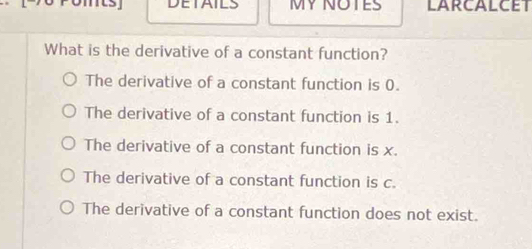 romts DETAILS MY NOTES LARCALCET
What is the derivative of a constant function?
The derivative of a constant function is 0.
The derivative of a constant function is 1.
The derivative of a constant function is x.
The derivative of a constant function is c.
The derivative of a constant function does not exist.