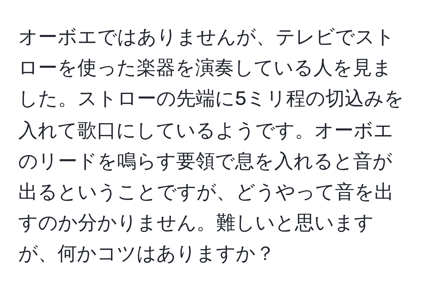 オーボエではありませんが、テレビでストローを使った楽器を演奏している人を見ました。ストローの先端に5ミリ程の切込みを入れて歌口にしているようです。オーボエのリードを鳴らす要領で息を入れると音が出るということですが、どうやって音を出すのか分かりません。難しいと思いますが、何かコツはありますか？