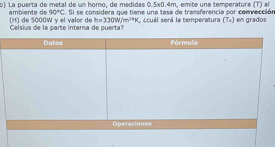 La puerta de metal de un horno, de medidas 0.5x0.4m, emite una temperatura (T) al 
ambiente de 90°C. Si se considera que tiene una tasa de transferencia por convección 
(H) de 5000W y el valor de h=330W/m^(20)K , ¿cuál será la temperatura (T₄) en grados 
Celsius de la parte interna de puerta?