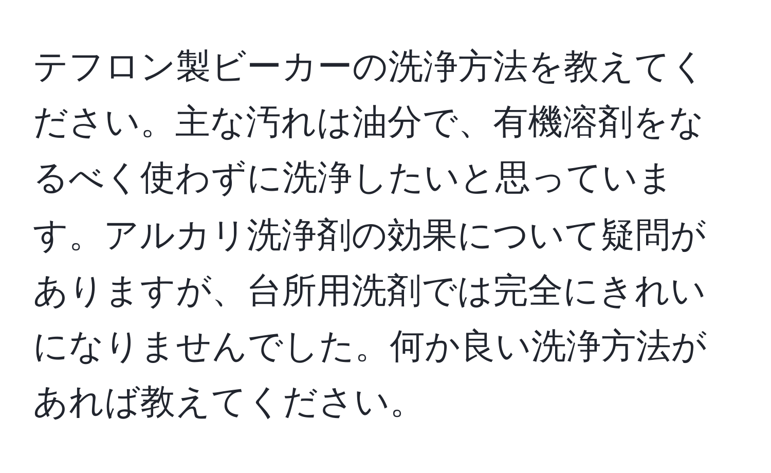 テフロン製ビーカーの洗浄方法を教えてください。主な汚れは油分で、有機溶剤をなるべく使わずに洗浄したいと思っています。アルカリ洗浄剤の効果について疑問がありますが、台所用洗剤では完全にきれいになりませんでした。何か良い洗浄方法があれば教えてください。