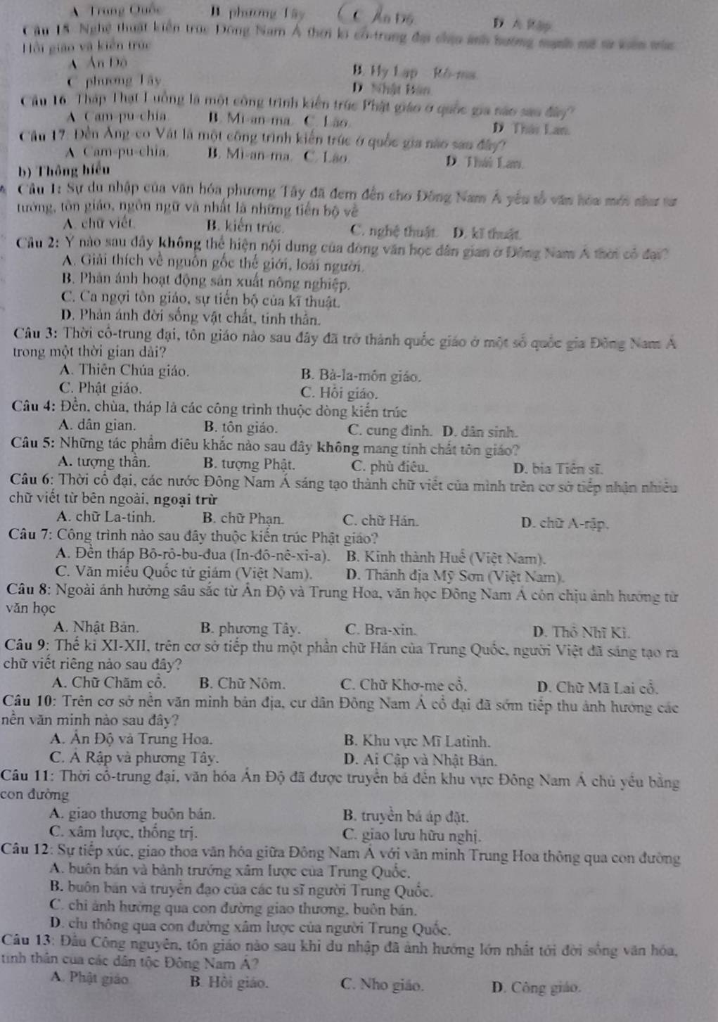 A  Trung Quốc B. phương Tây C Ấn Độ D A R ập
Câu 18. Nghệ thuật kiển trục Đông Nam Á thời k có-trung đại chiu ảnh hướng mnh mã sự vên mùc
Hồi giáo và kiến trúc
A Ấn Độ
C phương Tây
B. Hy Lạp Rô-ma
D. Nhật Bân
Cầu 16 : Tháp Thạt Luồng là một công trình kiến trúc Phật giáo ở quốc gia não sao đây'
A Cam-pu-chia B. Mi-an-ma C. Lão D Thái Lan.
Cầu 17: Đền Ăng-co Vật là một công trình kiến trúc ở quốc gia não san đây
A. Cam-pu-chia. B. Mi-an-ma. C. Lão. D. Thái Law.
b) Thông hiểu
Câu 1: Sự du nhập của văn hóa phương Tây đã đem đến cho Đông Nam Á yêu tố văn hòa mới nha tư
tướng, tôn giáo, ngôn ngữ và nhất là những tiến bộ về
A. chữ viết B. kiến trúc. C. nghệ thuật. D. kĩ thuật.
Cầu 2: Y nào sau đây không thể hiện nội dung của đòng văn học dân gian ở Đông Nam A thời có đạ
A. Giải thích về nguồn gốc thế giới, loài người.
B. Phân ảnh hoạt động sản xuất nông nghiệp.
C. Ca ngợi tôn giáo, sự tiến bộ của kĩ thuật.
D. Phản ánh đời sống vật chất, tính thần.
Câu 3: Thời cổ-trung đại, tôn giáo nào sau đây đã trở thành quốc giáo ở một số quốc gia Đông Nam A
trong một thời gian dài?
A. Thiên Chúa giáo. B. Bà-la-môn giáo.
C. Phật giáo. C. Hồi giáo.
Câu 4: Đền, chùa, tháp là các công trình thuộc dòng kiến trúc
A. dân gian. B. tôn giáo. C. cung đình. D. dân sinh.
Câu 5: Những tác phẩm diêu khắc nào sau dây không mang tính chất tôn giáo?
A. tượng thân. B. tượng Phật. C. phù điêu. D. bia Tiên sĩ.
Câu 6: Thời cổ đại, các nước Đông Nam Á sáng tạo thành chữ viết của mình trên cơ sở tiếp nhận nhiều
chữ viết từ bên ngoài, ngoại trừ
A. chữ La-tinh. B. chữ Phạn. C. chữ Hán. D. chữ A-rập.
Câu 7: Công trình nào sau đây thuộc kiến trúc Phật giáo?
A. Đền tháp Bô-rô-bu-đua (In-đô-nê-xi-a).  B. Kinh thành Huế (Việt Nam).
C. Văn miểu Quốc tử giám (Việt Nam).  D. Thánh địa Mỹ Sơn (Việt Nam).
Câu 8: Ngoài ánh hưởng sâu sắc từ Ấn Độ và Trung Hoa, văn học Đông Nam Á còn chịu ảnh hướng từ
vǎn học
A. Nhật Bản. B. phương Tây. C. Bra-xin. D. Thô Nhĩ Ki.
Câu 9: Thế ki XI-XII, trên cơ sở tiếp thu một phần chữ Hán của Trung Quốc, người Việt đã sáng tạo ra
chữ viết riêng nảo sau đây?
A. Chữ Chăm cô. B. Chữ Nôm. C. Chữ Khơ-me cổ.  D. Chữ Mã Lai cổ.
Câu 10: Trên cơ sở nền văn minh bản địa, cư dân Đông Nam Á cổ đại đã sớm tiếp thu ảnh hướng các
nền văn minh nào sau đây?
A. Ấn Độ và Trung Hoa. B. Khu vực Mĩ Latinh.
C. Á Rập và phương Tây. D. Ai Cập và Nhật Bản.
Câu 11: Thời cổ-trung đại, văn hóa Ấn Độ đã được truyền bá đến khu vực Đông Nam Á chủ yều bằng
con đường
A. giao thương buôn bản. B. truyền bá áp đặt.
C. xâm lược, thống trị. C. giao lưu hữu nghị.
Câu 12: Sự tiếp xúc, giao thoa văn hóa giữa Đông Nam Á với văn minh Trung Hoa thông qua con đường
A. buôn bán và bành trưởng xâm lược của Trung Quốc,
B. buôn bán và truyền đạo của các tu sĩ người Trung Quốc.
C. chi ảnh hưởng qua con đường giao thương, buôn bán.
D. clu thông qua con đường xâm lược của người Trung Quốc.
Câu 13: Đầu Công nguyên, tôn giáo nào sau khi du nhập đã ảnh hướng lớn nhất tới đời sống văn hóa,
tinh thân của các dân tộc Đông Nam A?
A. Phật giáo B. Hồi giáo. C. Nho giáo. D. Công giáo.