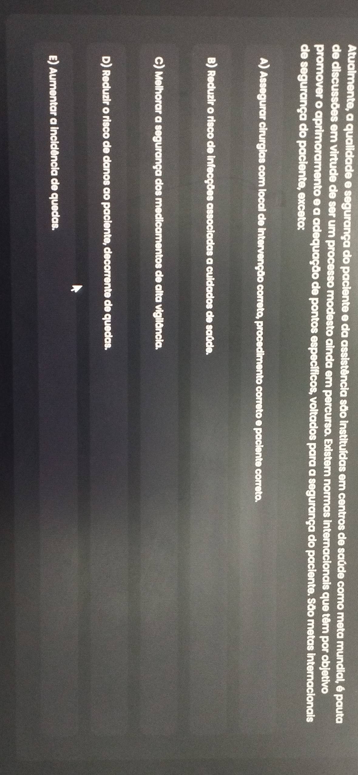 Atualmente, a qualidade e segurança do paciente e da assistência são instituídas em centros de saúde como meta mundial, é pauta
de discussões em virtude de ser um processo modesto ainda em percurso. Existem normas internacionais que têm por objetivo
promover o aprimoramento e a adequação de pontos específicos, voltados para a segurança do paciente. São metas internacionais
de segurança do paciente, exceto:
A) Assegurar cirurgias com local de intervenção correto, procedimento correto e paciente correto.
B) Reduzir o risco de infecções associadas a cuidados de saúde.
C) Melhorar a segurança dos medicamentos de alta vigilância.
D) Reduzir o risco de danos ao paciente, decorrente de quedas.
E) Aumentar a incidência de quedas.
