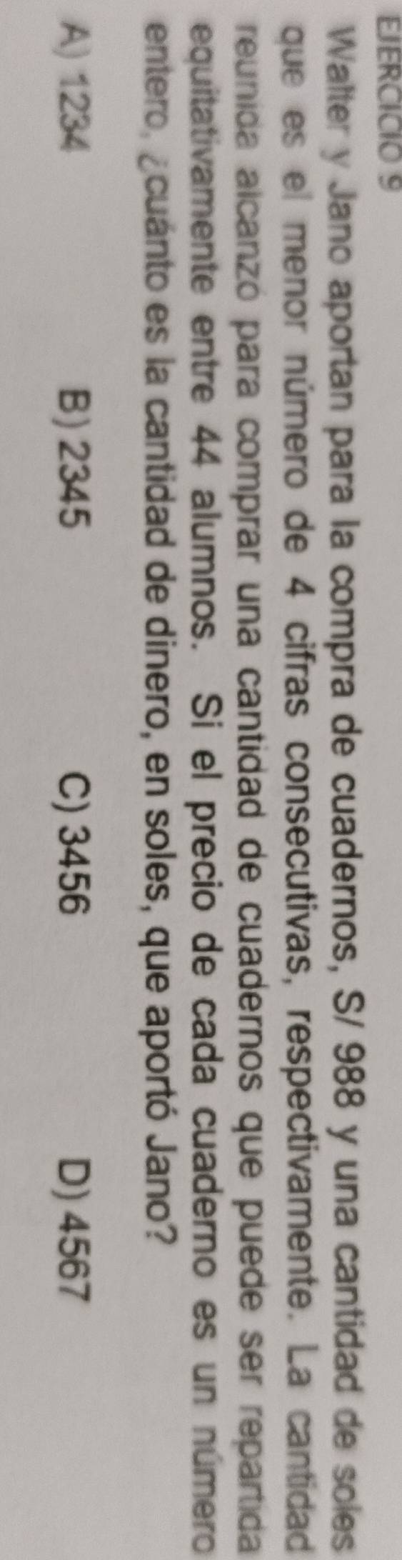 Walter y Jano aportan para la compra de cuadernos, S/ 988 y una cantidad de soles
que es el menor número de 4 cifras consecutivas, respectivamente. La cantidad
reunida alcanzó para comprar una cantidad de cuadernos que puede ser repartida
equitativamente entre 44 alumnos. Si el precio de cada cuaderno es un número
entero, ¿cuánto es la cantidad de dinero, en soles, que aportó Jano?
A) 1234 B) 2345 C) 3456 D) 4567