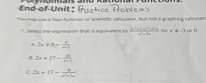 orynom
End-of-Unit ;
You may use a four-function or scientific calculator, but not a graphing calculato
". Select the expression that is equivalent to  (2x^3+11x^2-21x)/x^2+3x  for x!= -3 or O.
A 2x+5- 6/x+3 
B 2x+17- 20/x+3 
C 2x+17- 36/x^2+3x 