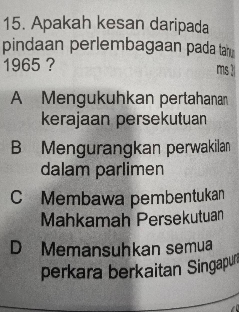 Apakah kesan daripada
pindaan perlembagaan pada tah
1965 ?
ms 3
A Mengukuhkan pertahanan
kerajaan persekutuan
B Mengurangkan perwakilan
dalam parlimen
C Membawa pembentukan
Mahkamah Persekutuan
D Memansuhkan semua
perkara berkaitan Singapur