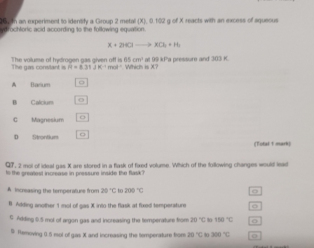 In an experiment to identify a Group 2 metal (X), 0.102 g of X reacts with an excess of aqueous
ydrochloric acid according to the following equation.
X+2HClto XCl_2+H_2
The volume of hydrogen gas given off is 65cm^3 at 99 kPa pressure and 303 K.
The gas constant is R=8.31JK^(-1)mol^(-1). Which is X?
A Barium 。
B Calcium
C Magnesium o
D Stromium 。
(Total 1 mark)
Q7. 2 mol of ideal gas X are stored in a flask of fixed volume. Which of the following changes would lead
to the greatest increase in pressure inside the flask?
A increasing the temperature from 20°C to 200°C 。
B Adding another 1 mol of gas X into the flask at fixed temperature
C Adding 0.5 mol of argon gas and increasing the temperature from 20°C to 150°C o
D Removing 0.5 mol of gas X and increasing the temperature from 20°C to 300°C 。