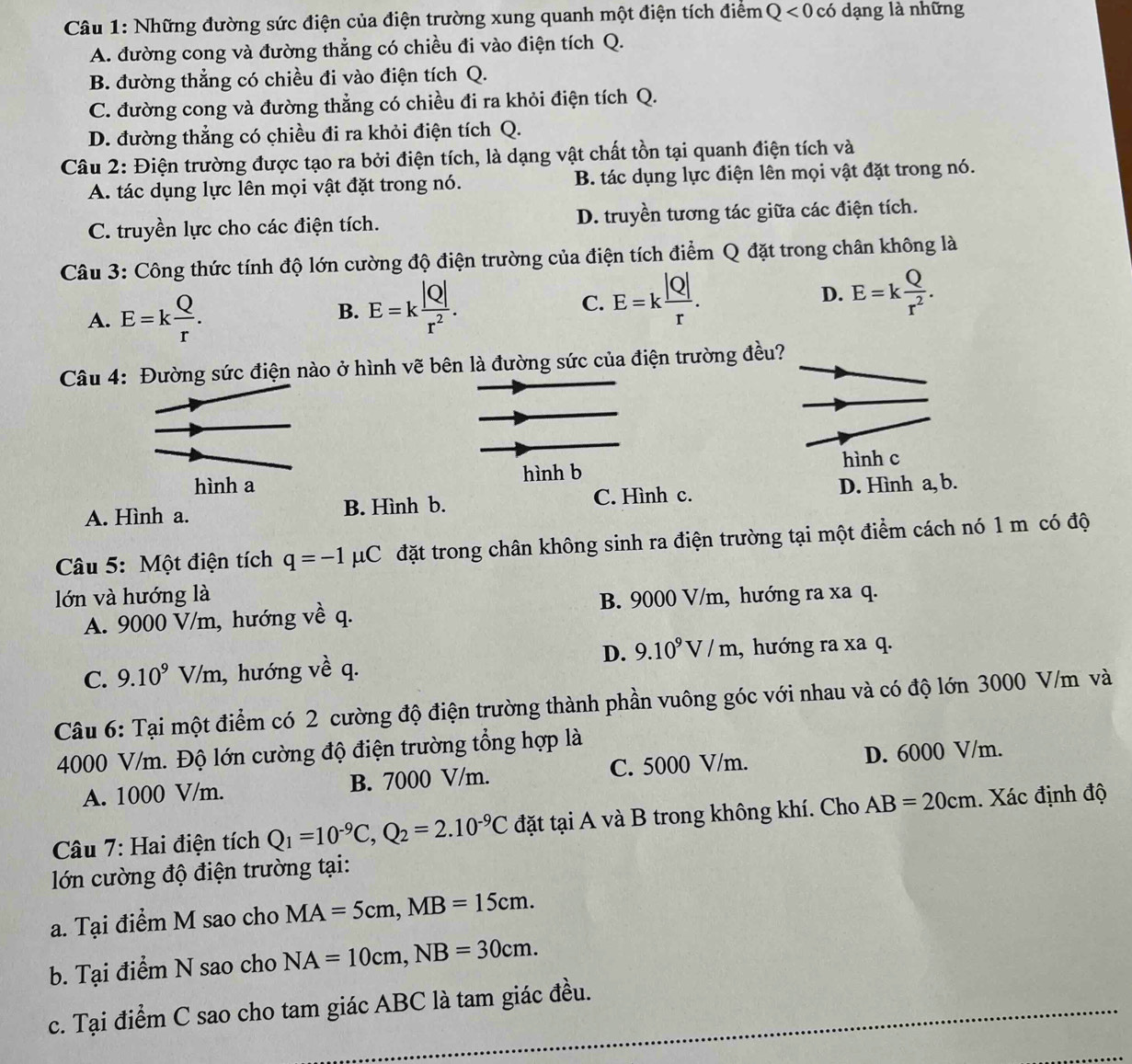 Những đường sức điện của điện trường xung quanh một điện tích điểm Q<0</tex> có dạng là những
A. đường cong và đường thẳng có chiều đi vào điện tích Q.
B. đường thẳng có chiều đi vào điện tích Q.
C. đường cong và đường thẳng có chiều đi ra khỏi điện tích Q.
D. đường thẳng có chiều đi ra khỏi điện tích Q.
Câu 2: Điện trường được tạo ra bởi điện tích, là dạng vật chất tồn tại quanh điện tích và
A. tác dụng lực lên mọi vật đặt trong nó. B. tác dụng lực điện lên mọi vật đặt trong nó.
C. truyền lực cho các điện tích. D. truyền tương tác giữa các điện tích.
Câu 3: Công thức tính độ lớn cường độ điện trường của điện tích điểm Q đặt trong chân không là
A. E=k Q/r .
B. E=k |Q|/r^2 .
C. E=k |Q|/r . E=k Q/r^2 .
D.
Câu 4: Đường sức điện nào ở hình vẽ bên là đường sức của điện trường đều?
hình a hình b hình c
A. Hình a. B. Hình b. C. Hình c. D. Hình a, b.
Câu 5: Một điện tích q=-1mu C đặt trong chân không sinh ra điện trường tại một điểm cách nó 1 m có độ
lớn và hướng là B. 9000 V/m, hướng ra xa q.
A. 9000 V/m, hướng về q.
D. 9.10^9V/m
C. 9.10^9V/m , hướng về q. , hướng ra xa q.
Câu 6: Tại một điểm có 2 cường độ điện trường thành phần vuông góc với nhau và có độ lớn 3000 V/m và
4000 V/m. Độ lớn cường độ điện trường tổng hợp là
A. 1000 V/m. B. 7000 V/m. C. 5000 V/m. D. 6000 V/m.
Câu 7: Hai điện tích Q_1=10^(-9)C,Q_2=2.10^(-9)C đặt tại A và B trong không khí. Cho AB=20cm. Xác định độ
lớn cường độ điện trường tại:
a. Tại điểm M sao cho MA=5cm,MB=15cm.
b. Tại điểm N sao cho NA=10cm,NB=30cm.
c. Tại điểm C sao cho tam giác ABC là tam giác đều.