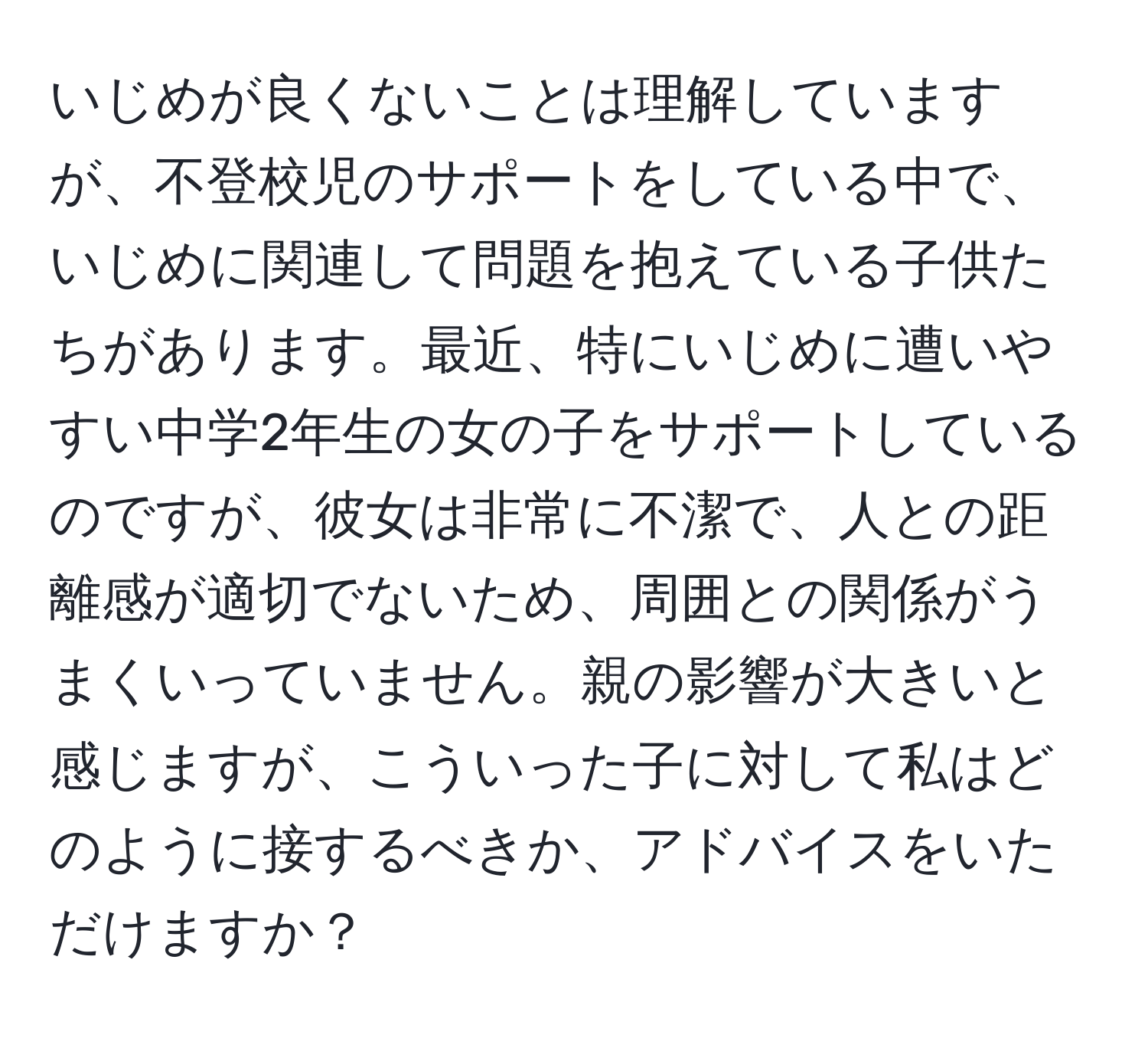 いじめが良くないことは理解していますが、不登校児のサポートをしている中で、いじめに関連して問題を抱えている子供たちがあります。最近、特にいじめに遭いやすい中学2年生の女の子をサポートしているのですが、彼女は非常に不潔で、人との距離感が適切でないため、周囲との関係がうまくいっていません。親の影響が大きいと感じますが、こういった子に対して私はどのように接するべきか、アドバイスをいただけますか？