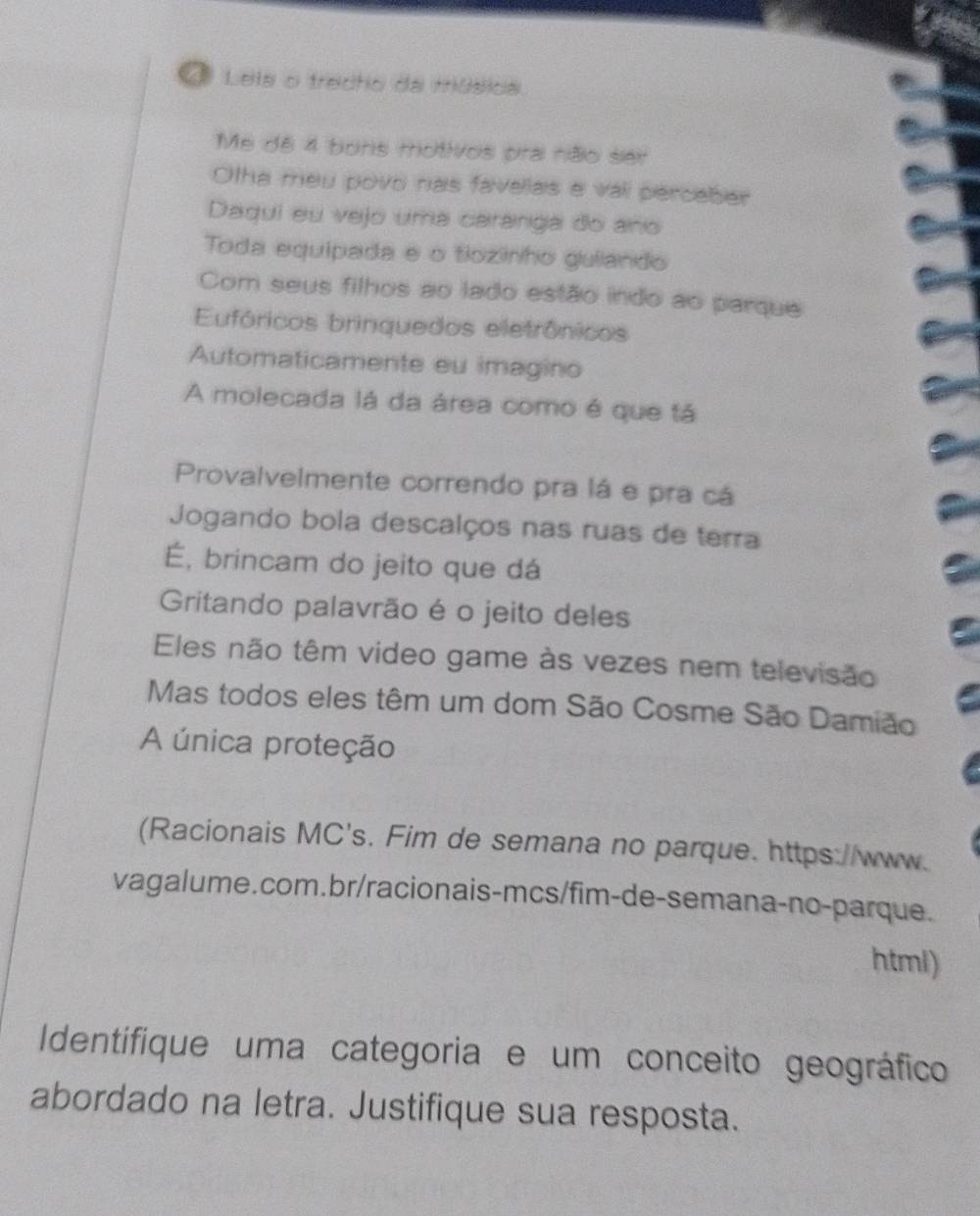 Lela o trecho da música. 
Me dê 4 bons motivos pra não ser 
Otha meu povo nas favelas e vali percaber 
Daqui eu vejo uma caranga do ano 
Toda equipada e o tozinho guiando 
Com seus filhos ao lado estão indo ao parque 
Eufóricos brinquedos eletrônicos 
Automaticamente eu imagino 
A molecada lá da área como é que tá 
Provalvelmente correndo pra lá e pra cá 
Jogando bola descalços nas ruas de terra 
É, brincam do jeito que dá 
Gritando palavrão é o jeito deles 
Eles não têm video game às vezes nem televisão 
Mas todos eles têm um dom São Cosme São Damião 
A única proteção 
(Racionais MC's. Fim de semana no parque. https://www. 
vagalume.com.br/racionais-mcs/fim-de-semana-no-parque. 
html) 
Identifique uma categoria e um conceito geográfico 
abordado na letra. Justifique sua resposta.