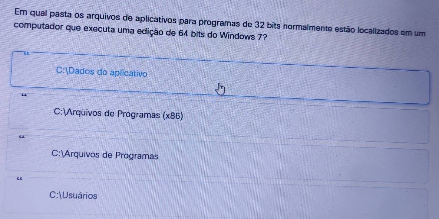 Em qual pasta os arquivos de aplicativos para programas de 32 bits normalmente estão localizados em um
computador que executa uma edição de 64 bits do Windows 7?
a
C:Dados do aplicativo
u
C:Arquivos de Programas (x86)
u
C:Arquivos de Programas
u
C:Usuários