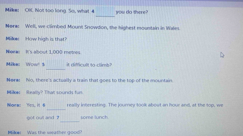 Mike: OK. Not too long. So, what 4 you do there? 
_ 
Nora: Well, we climbed Mount Snowdon, the highest mountain in Wales 
Mike: How high is that? 
Nora: It's about 1,000 metres. 
Mike: Wow! 5 it difficult to climb? 
_ 
Nora: No, there's actually a train that goes to the top of the mountain. 
Mike: Really? That sounds fun. 
_ 
Nora: Yes, it 6 really interesting. The journey took about an hour and, at the top, we 
_ 
got out and 7 some lunch 
Mike: Was the weather good?