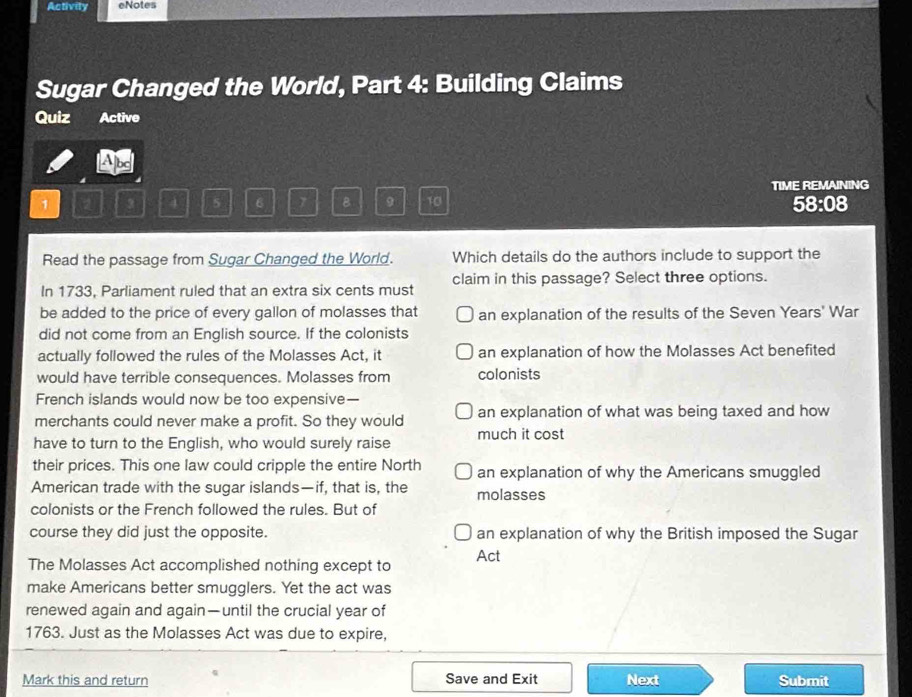 Activity eNotes
Sugar Changed the World, Part 4: Building Claims
Quiz Active
A
TIME REMAINING
1 ② 3 4 5 6 7 B 9 10 58:08
Read the passage from Sugar Changed the World. Which details do the authors include to support the
In 1733, Parliament ruled that an extra six cents must claim in this passage? Select three options.
be added to the price of every gallon of molasses that an explanation of the results of the Seven Years' War
did not come from an English source. If the colonists
actually followed the rules of the Molasses Act, it an explanation of how the Molasses Act benefited
would have terrible consequences. Molasses from colonists
French islands would now be too expensive—
merchants could never make a profit. So they would an explanation of what was being taxed and how
have to turn to the English, who would surely raise much it cost
their prices. This one law could cripple the entire North an explanation of why the Americans smuggled
American trade with the sugar islands—if, that is, the molasses
colonists or the French followed the rules. But of
course they did just the opposite. an explanation of why the British imposed the Sugar
The Molasses Act accomplished nothing except to Act
make Americans better smugglers. Yet the act was
renewed again and again—until the crucial year of
1763. Just as the Molasses Act was due to expire,
Mark this and return Save and Exit Next Submit