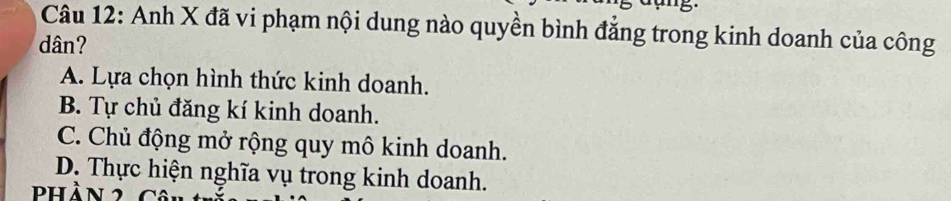 Anh X đã vi phạm nội dung nào quyền bình đẳng trong kinh doanh của công
dân?
A. Lựa chọn hình thức kinh doanh.
B. Tự chủ đăng kí kinh doanh.
C. Chủ động mở rộng quy mô kinh doanh.
D. Thực hiện nghĩa vụ trong kinh doanh.
phần 2