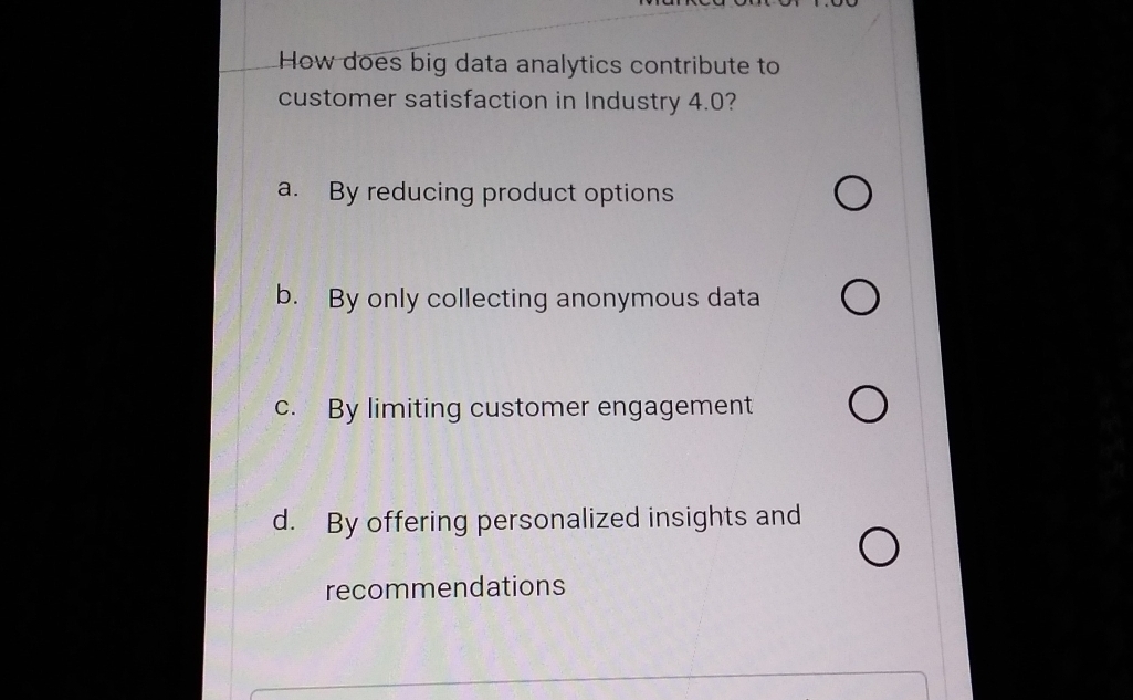 How does big data analytics contribute to
customer satisfaction in Industry 4.0?
a. By reducing product options
b. By only collecting anonymous data
c. By limiting customer engagement
d. By offering personalized insights and
recommendations