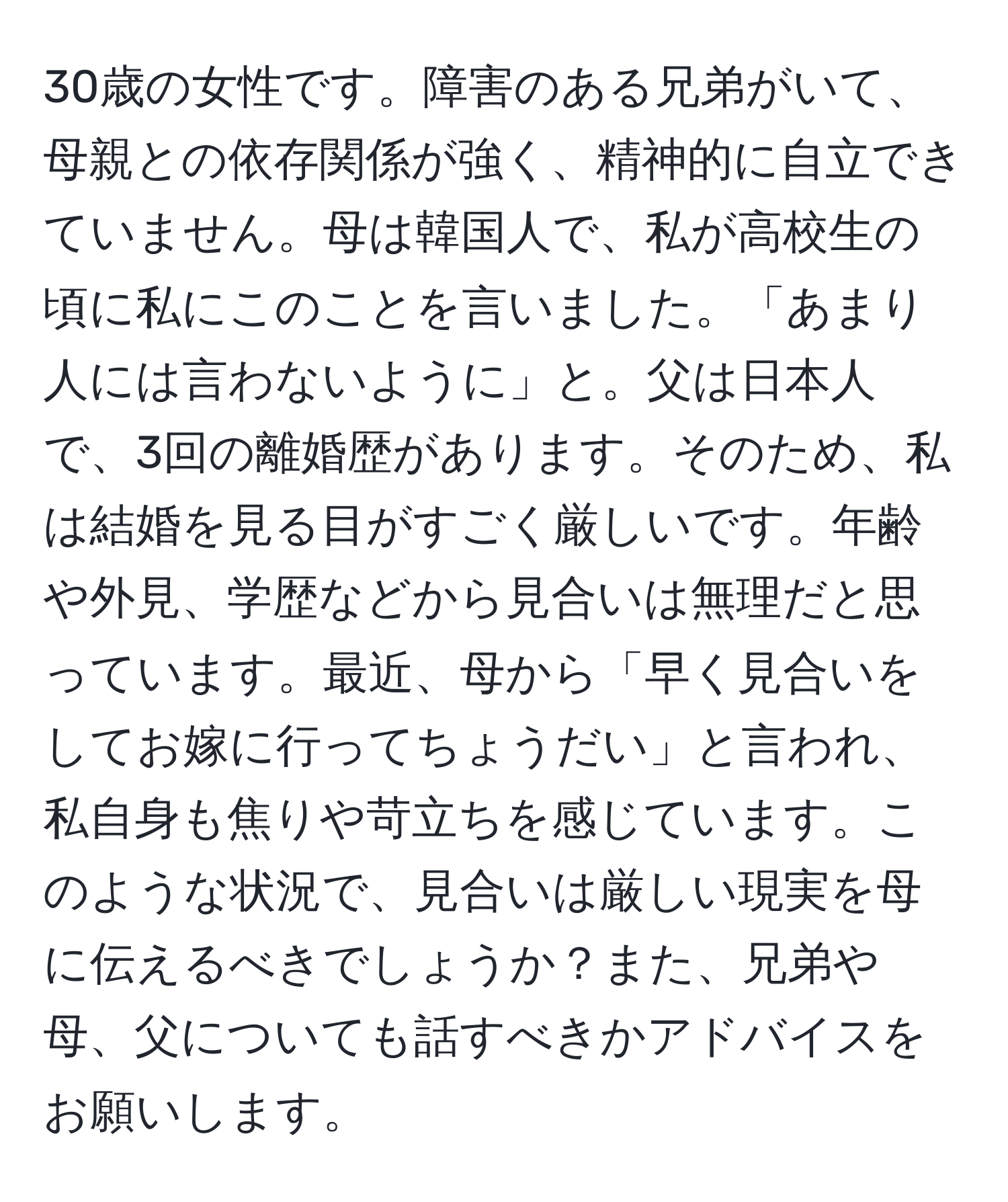 30歳の女性です。障害のある兄弟がいて、母親との依存関係が強く、精神的に自立できていません。母は韓国人で、私が高校生の頃に私にこのことを言いました。「あまり人には言わないように」と。父は日本人で、3回の離婚歴があります。そのため、私は結婚を見る目がすごく厳しいです。年齢や外見、学歴などから見合いは無理だと思っています。最近、母から「早く見合いをしてお嫁に行ってちょうだい」と言われ、私自身も焦りや苛立ちを感じています。このような状況で、見合いは厳しい現実を母に伝えるべきでしょうか？また、兄弟や母、父についても話すべきかアドバイスをお願いします。